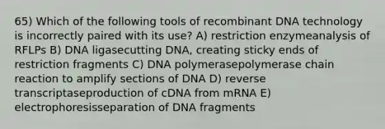 65) Which of the following tools of recombinant DNA technology is incorrectly paired with its use? A) restriction enzymeanalysis of RFLPs B) DNA ligasecutting DNA, creating sticky ends of restriction fragments C) DNA polymerasepolymerase chain reaction to amplify sections of DNA D) reverse transcriptaseproduction of cDNA from mRNA E) electrophoresisseparation of DNA fragments