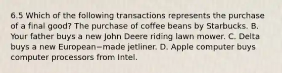 6.5 Which of the following transactions represents the purchase of a final​ good? The purchase of coffee beans by Starbucks. B. Your father buys a new John Deere riding lawn mower. C. Delta buys a new European−made jetliner. D. Apple computer buys computer processors from Intel.