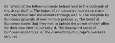 65. Which of the following trends helped lead to the outbreak of the Great War? a. The hopes of conservative leaders to crush internal democratic movements through war. b. The adoption by European generals of new military policies. c. The belief of European states that they had to uphold the power of their allies for their own internal security. d. The downward spiral of European economies. e. The dismantling of Europe's overseas empires.