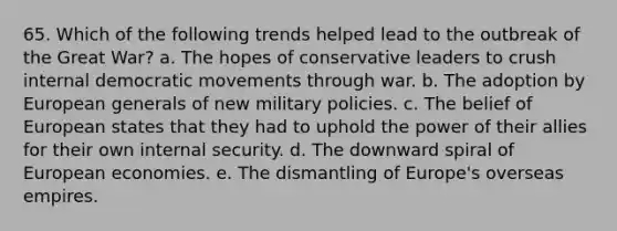 65. Which of the following trends helped lead to the outbreak of the Great War? a. The hopes of conservative leaders to crush internal democratic movements through war. b. The adoption by European generals of new military policies. c. The belief of European states that they had to uphold the power of their allies for their own internal security. d. The downward spiral of European economies. e. The dismantling of Europe's overseas empires.