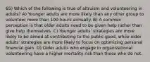 65) Which of the following is true of altruism and volunteering in adults? A) Younger adults are more likely than any other group to volunteer more than 100 hours annually. B) A common perception is that older adults need to be given help rather than give help themselves. C) Younger adults' strategies are more likely to be aimed at contributing to the public good, while older adults' strategies are more likely to focus on optimizing personal financial gain. D) Older adults who engage in organizational volunteering have a higher mortality risk than those who do not.