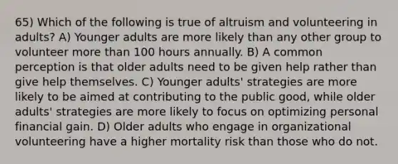 65) Which of the following is true of altruism and volunteering in adults? A) Younger adults are more likely than any other group to volunteer more than 100 hours annually. B) A common perception is that older adults need to be given help rather than give help themselves. C) Younger adults' strategies are more likely to be aimed at contributing to the public good, while older adults' strategies are more likely to focus on optimizing personal financial gain. D) Older adults who engage in organizational volunteering have a higher mortality risk than those who do not.