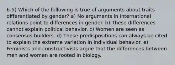 6-5) Which of the following is true of arguments about traits differentiated by gender? a) No arguments in international relations point to differences in gender. b) These differences cannot explain political behavior. c) Women are seen as consensus builders. d) These predispositions can always be cited to explain the extreme variation in individual behavior. e) Feminists and constructivists argue that the differences between men and women are rooted in biology.