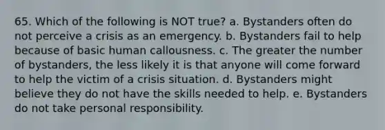 65. Which of the following is NOT true? a. Bystanders often do not perceive a crisis as an emergency. b. Bystanders fail to help because of basic human callousness. c. The greater the number of bystanders, the less likely it is that anyone will come forward to help the victim of a crisis situation. d. Bystanders might believe they do not have the skills needed to help. e. Bystanders do not take personal responsibility.