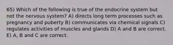 65) Which of the following is true of the endocrine system but not the nervous system? A) directs long term processes such as pregnancy and puberty B) communicates via chemical signals C) regulates activities of muscles and glands D) A and B are correct. E) A, B and C are correct.