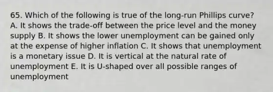 65. Which of the following is true of the long-run Phillips curve? A. It shows the trade-off between the price level and the money supply B. It shows the lower unemployment can be gained only at the expense of higher inflation C. It shows that unemployment is a monetary issue D. It is vertical at the natural rate of unemployment E. It is U-shaped over all possible ranges of unemployment