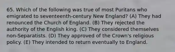 65. Which of the following was true of most Puritans who emigrated to seventeenth-century New England? (A) They had renounced the Church of England. (B) They rejected the authority of the English king. (C) They considered themselves non-Separatists. (D) They approved of the Crown's religious policy. (E) They intended to return eventually to England.