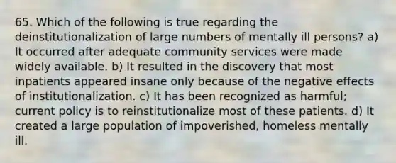 65. Which of the following is true regarding the deinstitutionalization of large numbers of mentally ill persons? a) It occurred after adequate community services were made widely available. b) It resulted in the discovery that most inpatients appeared insane only because of the negative effects of institutionalization. c) It has been recognized as harmful; current policy is to reinstitutionalize most of these patients. d) It created a large population of impoverished, homeless mentally ill.