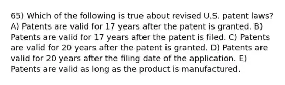 65) Which of the following is true about revised U.S. patent laws? A) Patents are valid for 17 years after the patent is granted. B) Patents are valid for 17 years after the patent is filed. C) Patents are valid for 20 years after the patent is granted. D) Patents are valid for 20 years after the filing date of the application. E) Patents are valid as long as the product is manufactured.