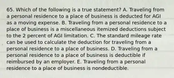 65. Which of the following is a true statement? A. Traveling from a personal residence to a place of business is deducted for AGI as a moving expense. B. Traveling from a personal residence to a place of business is a miscellaneous itemized deductions subject to the 2 percent of AGI limitation. C. The standard mileage rate can be used to calculate the deduction for traveling from a personal residence to a place of business. D. Traveling from a personal residence to a place of business is deductible if reimbursed by an employer. E. Traveling from a personal residence to a place of business is nondeductible.