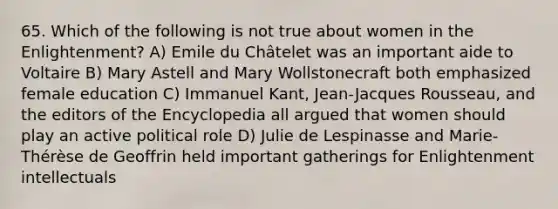 65. Which of the following is not true about women in the Enlightenment? A) Emile du Châtelet was an important aide to Voltaire B) Mary Astell and Mary Wollstonecraft both emphasized female education C) Immanuel Kant, Jean-Jacques Rousseau, and the editors of the Encyclopedia all argued that women should play an active political role D) Julie de Lespinasse and Marie-Thérèse de Geoffrin held important gatherings for Enlightenment intellectuals