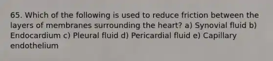 65. Which of the following is used to reduce friction between the layers of membranes surrounding the heart? a) Synovial fluid b) Endocardium c) Pleural fluid d) Pericardial fluid e) Capillary endothelium