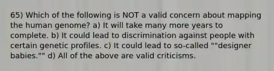 65) Which of the following is NOT a valid concern about mapping the human genome? a) It will take many more years to complete. b) It could lead to discrimination against people with certain genetic profiles. c) It could lead to so-called ""designer babies."" d) All of the above are valid criticisms.