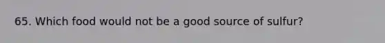 65. Which food would not be a good source of sulfur?