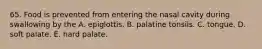 65. Food is prevented from entering the nasal cavity during swallowing by the A. epiglottis. B. palatine tonsils. C. tongue. D. soft palate. E. hard palate.