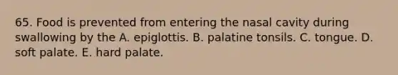 65. Food is prevented from entering the nasal cavity during swallowing by the A. epiglottis. B. palatine tonsils. C. tongue. D. soft palate. E. hard palate.