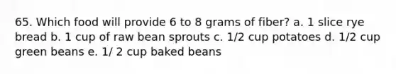 65. Which food will provide 6 to 8 grams of fiber? a. 1 slice rye bread b. 1 cup of raw bean sprouts c. 1/2 cup potatoes d. 1/2 cup green beans e. 1/ 2 cup baked beans