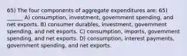 65) The four components of aggregate expenditures are: 65) ______ A) consumption, investment, government spending, and net exports. B) consumer durables, investment, government spending, and net exports. C) consumption, imports, government spending, and net exports. D) consumption, interest payments, government spending, and net exports.