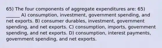 65) The four components of aggregate expenditures are: 65) ______ A) consumption, investment, government spending, and net exports. B) consumer durables, investment, government spending, and net exports. C) consumption, imports, government spending, and net exports. D) consumption, interest payments, government spending, and net exports.