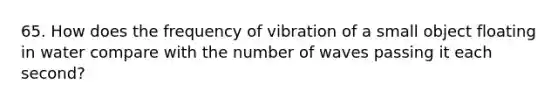 65. How does the frequency of vibration of a small object floating in water compare with the number of waves passing it each second?