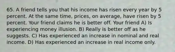 65. A friend tells you that his income has risen every year by 5 percent. At the same time, prices, on average, have risen by 5 percent. Your friend claims he is better off. Your friend A) Is experiencing money illusion. B) Really is better off as he suggests. C) Has experienced an increase in nominal and real income. D) Has experienced an increase in real income only.