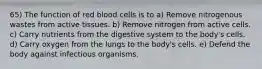 65) The function of red blood cells is to a) Remove nitrogenous wastes from active tissues. b) Remove nitrogen from active cells. c) Carry nutrients from the digestive system to the body's cells. d) Carry oxygen from the lungs to the body's cells. e) Defend the body against infectious organisms.