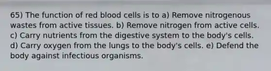 65) The function of red blood cells is to a) Remove nitrogenous wastes from active tissues. b) Remove nitrogen from active cells. c) Carry nutrients from the digestive system to the body's cells. d) Carry oxygen from the lungs to the body's cells. e) Defend the body against infectious organisms.