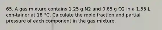 65. A gas mixture contains 1.25 g N2 and 0.85 g O2 in a 1.55 L con-tainer at 18 °C. Calculate the mole fraction and partial pressure of each component in the gas mixture.