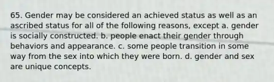 65. Gender may be considered an achieved status as well as an ascribed status for all of the following reasons, except a. gender is socially constructed. b. people enact their gender through behaviors and appearance. c. some people transition in some way from the sex into which they were born. d. gender and sex are unique concepts.