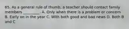 65. As a general rule of thumb, a teacher should contact family members _________. A. Only when there is a problem or concern B. Early on in the year C. With both good and bad news D. Both B and C