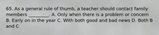 65. As a general rule of thumb, a teacher should contact family members _________. A. Only when there is a problem or concern B. Early on in the year C. With both good and bad news D. Both B and C