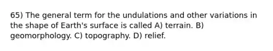 65) The general term for the undulations and other variations in the shape of Earth's surface is called A) terrain. B) geomorphology. C) topography. D) relief.