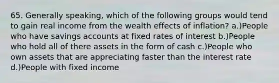 65. Generally speaking, which of the following groups would tend to gain real income from the wealth effects of inflation? a.)People who have savings accounts at fixed rates of interest b.)People who hold all of there assets in the form of cash c.)People who own assets that are appreciating faster than the interest rate d.)People with fixed income