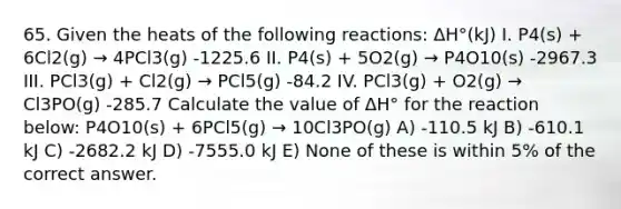 65. Given the heats of the following reactions: ΔH°(kJ) I. P4(s) + 6Cl2(g) → 4PCl3(g) -1225.6 II. P4(s) + 5O2(g) → P4O10(s) -2967.3 III. PCl3(g) + Cl2(g) → PCl5(g) -84.2 IV. PCl3(g) + O2(g) → Cl3PO(g) -285.7 Calculate the value of ΔH° for the reaction below: P4O10(s) + 6PCl5(g) → 10Cl3PO(g) A) -110.5 kJ B) -610.1 kJ C) -2682.2 kJ D) -7555.0 kJ E) None of these is within 5% of the correct answer.