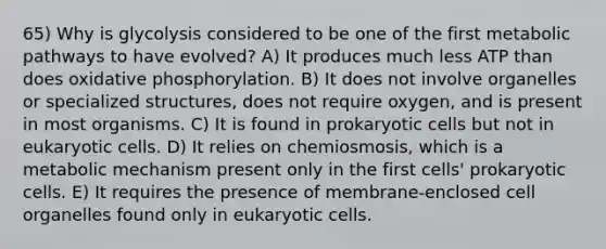 65) Why is glycolysis considered to be one of the first metabolic pathways to have evolved? A) It produces much less ATP than does oxidative phosphorylation. B) It does not involve organelles or specialized structures, does not require oxygen, and is present in most organisms. C) It is found in prokaryotic cells but not in eukaryotic cells. D) It relies on chemiosmosis, which is a metabolic mechanism present only in the first cells' prokaryotic cells. E) It requires the presence of membrane-enclosed cell organelles found only in eukaryotic cells.