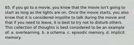 65. If you go to a movie, you know that the movie isn't going to start as long as the lights are on. Once the movie starts, you also know that it is considered impolite to talk during the movie and that if you need to leave, it is best to try not to disturb others. This collection of thoughts is best considered to be an example of: a. overlearning. b. a schema. c. episodic memory. d. implicit memory.