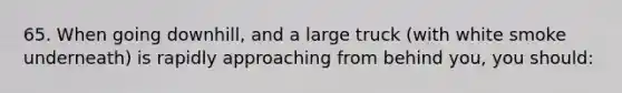 65. When going downhill, and a large truck (with white smoke underneath) is rapidly approaching from behind you, you should: