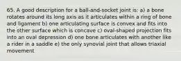 65. A good description for a ball-and-socket joint is: a) a bone rotates around its long axis as it articulates within a ring of bone and ligament b) one articulating surface is convex and fits into the other surface which is concave c) oval-shaped projection fits into an oval depression d) one bone articulates with another like a rider in a saddle e) the only synovial joint that allows triaxial movement