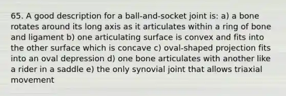 65. A good description for a ball-and-socket joint is: a) a bone rotates around its long axis as it articulates within a ring of bone and ligament b) one articulating surface is convex and fits into the other surface which is concave c) oval-shaped projection fits into an oval depression d) one bone articulates with another like a rider in a saddle e) the only synovial joint that allows triaxial movement