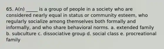 65. A(n) _____ is a group of people in a society who are considered nearly equal in status or community esteem, who regularly socialize among themselves both formally and informally, and who share behavioral norms. a. extended family b. subculture c. dissociative group d. social class e. procreational family