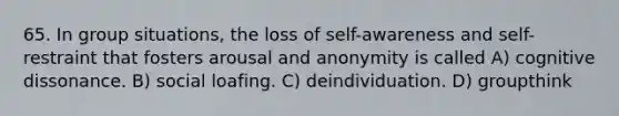 65. In group situations, the loss of self-awareness and self-restraint that fosters arousal and anonymity is called A) cognitive dissonance. B) social loafing. C) deindividuation. D) groupthink