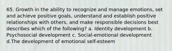 65. Growth in the ability to recognize and manage emotions, set and achieve positive goals, understand and establish positive relationships with others, and make responsible decisions best describes which of the following? a. Identity development b. Psychosocial development c. Social-emotional development d.The development of emotional self-esteem