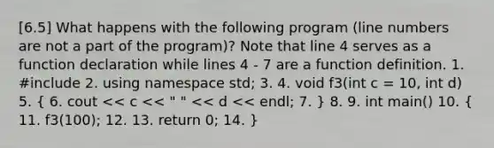 [6.5] What happens with the following program (line numbers are not a part of the program)? Note that line 4 serves as a function declaration while lines 4 - 7 are a function definition. 1. #include 2. using namespace std; 3. 4. void f3(int c = 10, int d) 5. ( 6. cout << c << " " << d << endl; 7. ) 8. 9. int main() 10. ( 11. f3(100); 12. 13. return 0; 14. )