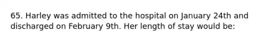 65. Harley was admitted to the hospital on January 24th and discharged on February 9th. Her length of stay would be: