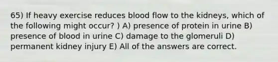 65) If heavy exercise reduces blood flow to the kidneys, which of the following might occur? ) A) presence of protein in urine B) presence of blood in urine C) damage to the glomeruli D) permanent kidney injury E) All of the answers are correct.