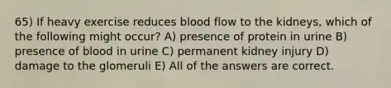 65) If heavy exercise reduces blood flow to the kidneys, which of the following might occur? A) presence of protein in urine B) presence of blood in urine C) permanent kidney injury D) damage to the glomeruli E) All of the answers are correct.