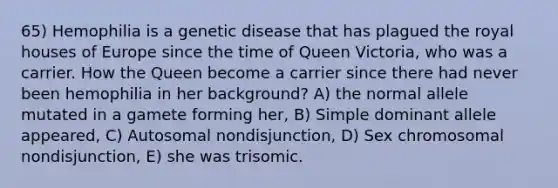 65) Hemophilia is a genetic disease that has plagued the royal houses of Europe since the time of Queen Victoria, who was a carrier. How the Queen become a carrier since there had never been hemophilia in her background? A) the normal allele mutated in a gamete forming her, B) Simple dominant allele appeared, C) Autosomal nondisjunction, D) Sex chromosomal nondisjunction, E) she was trisomic.