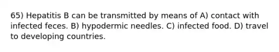 65) Hepatitis B can be transmitted by means of A) contact with infected feces. B) hypodermic needles. C) infected food. D) travel to developing countries.