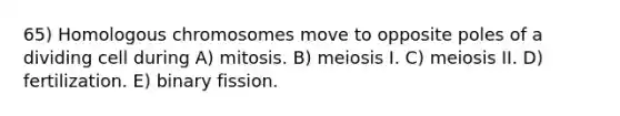 65) Homologous chromosomes move to opposite poles of a dividing cell during A) mitosis. B) meiosis I. C) meiosis II. D) fertilization. E) binary fission.