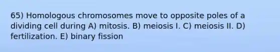 65) Homologous chromosomes move to opposite poles of a dividing cell during A) mitosis. B) meiosis I. C) meiosis II. D) fertilization. E) binary fission